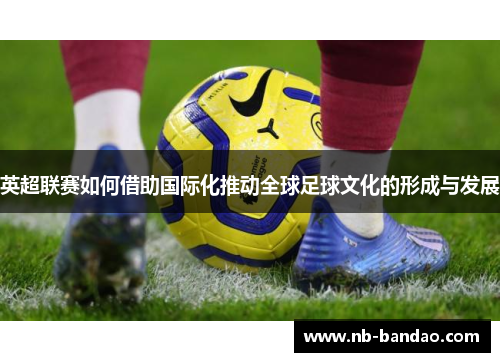 英超联赛如何借助国际化推动全球足球文化的形成与发展