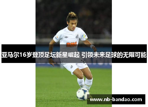 亚马尔16岁登顶足坛新星崛起 引领未来足球的无限可能