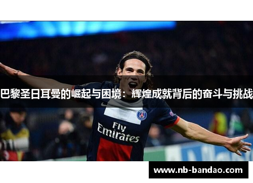 巴黎圣日耳曼的崛起与困境：辉煌成就背后的奋斗与挑战