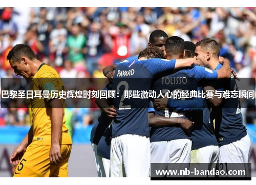 巴黎圣日耳曼历史辉煌时刻回顾：那些激动人心的经典比赛与难忘瞬间