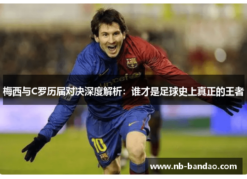 梅西与C罗历届对决深度解析：谁才是足球史上真正的王者