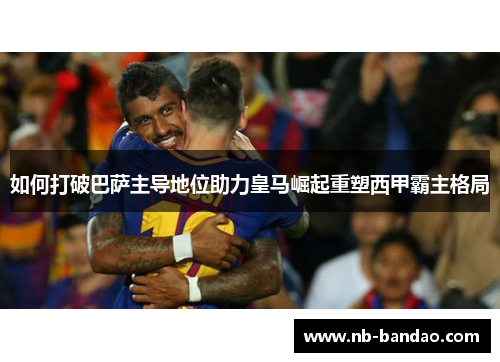 如何打破巴萨主导地位助力皇马崛起重塑西甲霸主格局