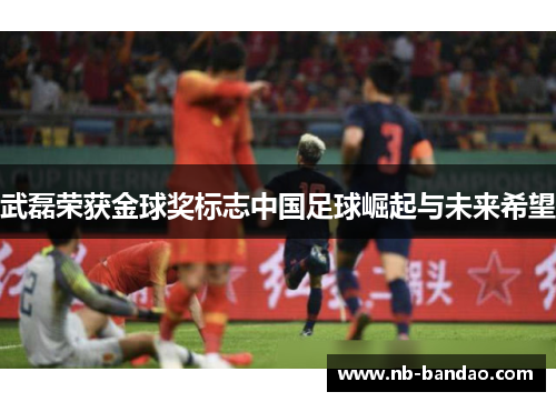 武磊荣获金球奖标志中国足球崛起与未来希望