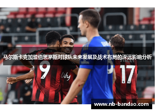 马尔斯卡克加盟伯恩茅斯对球队未来发展及战术布局的深远影响分析