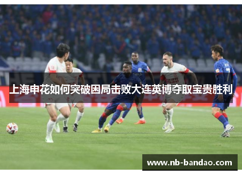 上海申花如何突破困局击败大连英博夺取宝贵胜利