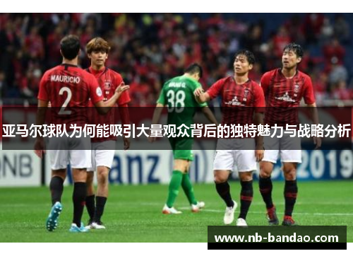 亚马尔球队为何能吸引大量观众背后的独特魅力与战略分析
