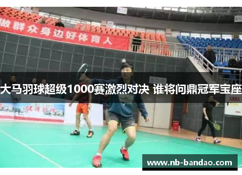 大马羽球超级1000赛激烈对决 谁将问鼎冠军宝座