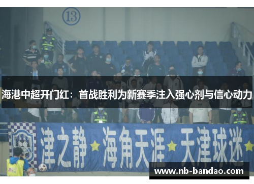 海港中超开门红：首战胜利为新赛季注入强心剂与信心动力