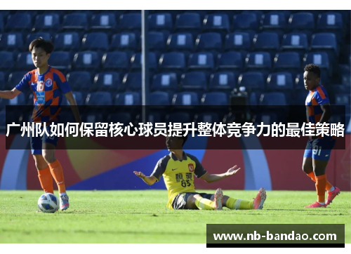 广州队如何保留核心球员提升整体竞争力的最佳策略