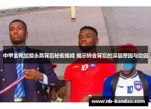中甲金靴加盟永昌背后秘密揭晓 揭示转会背后的深层原因与动因