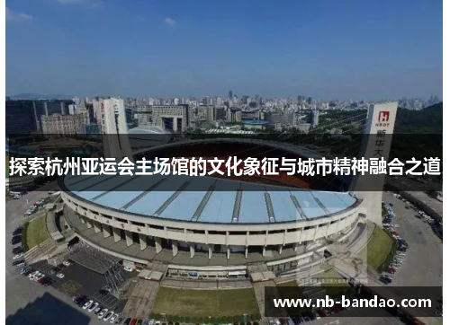 探索杭州亚运会主场馆的文化象征与城市精神融合之道