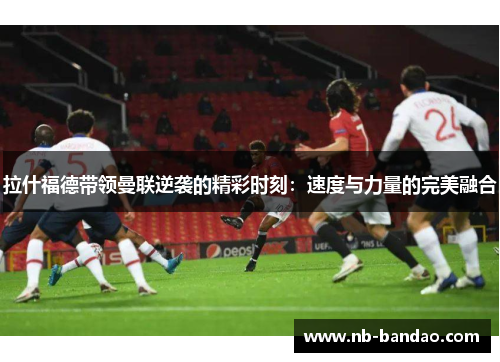 拉什福德带领曼联逆袭的精彩时刻：速度与力量的完美融合
