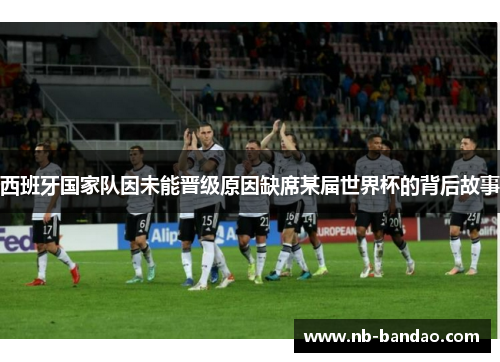 西班牙国家队因未能晋级原因缺席某届世界杯的背后故事